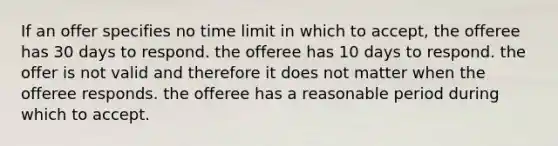 If an offer specifies no time limit in which to accept, the offeree has 30 days to respond. the offeree has 10 days to respond. the offer is not valid and therefore it does not matter when the offeree responds. the offeree has a reasonable period during which to accept.