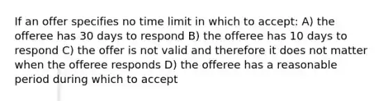 If an offer specifies no time limit in which to accept: A) the offeree has 30 days to respond B) the offeree has 10 days to respond C) the offer is not valid and therefore it does not matter when the offeree responds D) the offeree has a reasonable period during which to accept