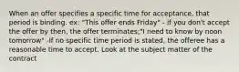 When an offer specifies a specific time for acceptance, that period is binding. ex: "This offer ends Friday" - if you don't accept the offer by then, the offer terminates;"I need to know by noon tomorrow" -If no specific time period is stated, the offeree has a reasonable time to accept. Look at the subject matter of the contract