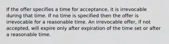 If the offer specifies a time for acceptance, it is irrevocable during that time. If no time is specified then the offer is irrevocable for a reasonable time. An irrevocable offer, if not accepted, will expire only after expiration of the time set or after a reasonable time.