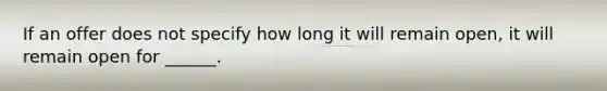 If an offer does not specify how long it will remain open, it will remain open for ______.
