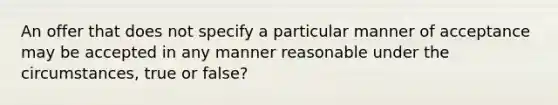 An offer that does not specify a particular manner of acceptance may be accepted in any manner reasonable under the circumstances, true or false?