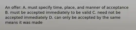 An offer: A. must specify time, place, and manner of acceptance B. must be accepted immediately to be valid C. need not be accepted immediately D. can only be accepted by the same means it was made