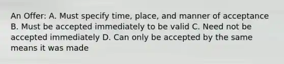 An Offer: A. Must specify time, place, and manner of acceptance B. Must be accepted immediately to be valid C. Need not be accepted immediately D. Can only be accepted by the same means it was made