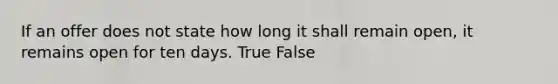 If an offer does not state how long it shall remain open, it remains open for ten days. True False