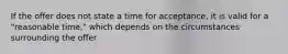 If the offer does not state a time for acceptance, it is valid for a "reasonable time," which depends on the circumstances surrounding the offer