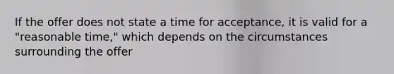 If the offer does not state a time for acceptance, it is valid for a "reasonable time," which depends on the circumstances surrounding the offer