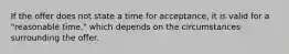 If the offer does not state a time for acceptance, it is valid for a "reasonable time," which depends on the circumstances surrounding the offer.