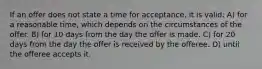 If an offer does not state a time for acceptance, it is valid: A) for a reasonable time, which depends on the circumstances of the offer. B) for 10 days from the day the offer is made. C) for 20 days from the day the offer is received by the offeree. D) until the offeree accepts it.