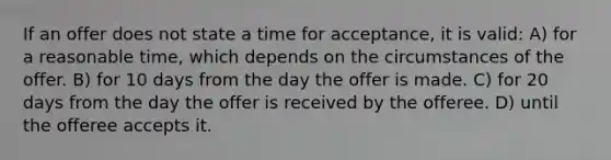 If an offer does not state a time for acceptance, it is valid: A) for a reasonable time, which depends on the circumstances of the offer. B) for 10 days from the day the offer is made. C) for 20 days from the day the offer is received by the offeree. D) until the offeree accepts it.