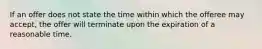 If an offer does not state the time within which the offeree may accept, the offer will terminate upon the expiration of a reasonable time.