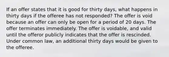 If an offer states that it is good for thirty days, what happens in thirty days if the offeree has not responded? The offer is void because an offer can only be open for a period of 20 days. The offer terminates immediately. The offer is voidable, and valid until the offeror publicly indicates that the offer is rescinded. Under common law, an additional thirty days would be given to the offeree.