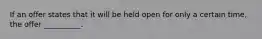 If an offer states that it will be held open for only a certain time, the offer __________.