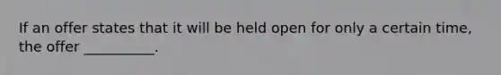 If an offer states that it will be held open for only a certain time, the offer __________.