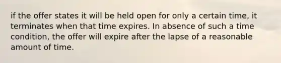 if the offer states it will be held open for only a certain time, it terminates when that time expires. In absence of such a time condition, the offer will expire after the lapse of a reasonable amount of time.