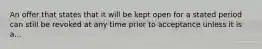 An offer that states that it will be kept open for a stated period can still be revoked at any time prior to acceptance unless it is a...