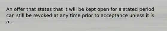 An offer that states that it will be kept open for a stated period can still be revoked at any time prior to acceptance unless it is a...