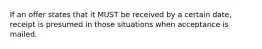 If an offer states that it MUST be received by a certain date, receipt is presumed in those situations when acceptance is mailed.