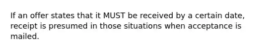 If an offer states that it MUST be received by a certain date, receipt is presumed in those situations when acceptance is mailed.