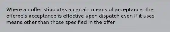 Where an offer stipulates a certain means of acceptance, the offeree's acceptance is effective upon dispatch even if it uses means other than those specified in the offer.