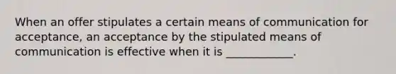 When an offer stipulates a certain means of communication for acceptance, an acceptance by the stipulated means of communication is effective when it is ____________.