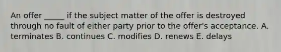 An offer​ _____ if the subject matter of the offer is destroyed through no fault of either party prior to the​ offer's acceptance. A. terminates B. continues C. modifies D. renews E. delays