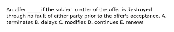 An offer​ _____ if the subject matter of the offer is destroyed through no fault of either party prior to the​ offer's acceptance. A. terminates B. delays C. modifies D. continues E. renews