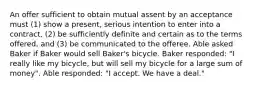 An offer sufficient to obtain mutual assent by an acceptance must (1) show a present, serious intention to enter into a contract, (2) be sufficiently definite and certain as to the terms offered, and (3) be communicated to the offeree. Able asked Baker if Baker would sell Baker's bicycle. Baker responded: "I really like my bicycle, but will sell my bicycle for a large sum of money". Able responded: "I accept. We have a deal."