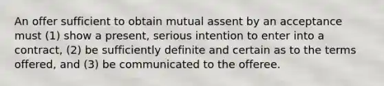 An offer sufficient to obtain mutual assent by an acceptance must (1) show a present, serious intention to enter into a contract, (2) be sufficiently definite and certain as to the terms offered, and (3) be communicated to the offeree.