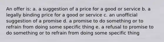 An offer is: a. a suggestion of a price for a good or service b. a legally binding price for a good or service c. an unofficial suggestion of a promise d. a promise to do something or to refrain from doing some specific thing e. a refusal to promise to do something or to refrain from doing some specific thing