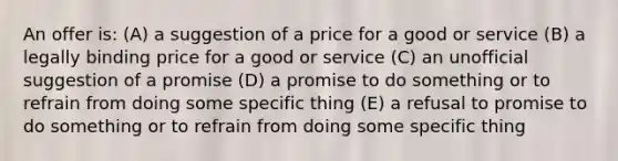 An offer is: (A) a suggestion of a price for a good or service (B) a legally binding price for a good or service (C) an unofficial suggestion of a promise (D) a promise to do something or to refrain from doing some specific thing (E) a refusal to promise to do something or to refrain from doing some specific thing