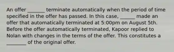 An offer _______ terminate automatically when the period of time specified in the offer has passed. In this case, ______ made an offer that automatically terminated at 5:00pm on August 5th. Before the offer automatically terminated, Kapoor replied to Nolan with changes in the terms of the offer. This constitutes a ________ of the original offer.