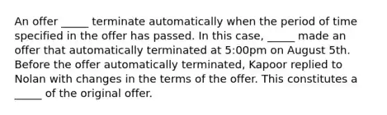 An offer _____ terminate automatically when the period of time specified in the offer has passed. In this case, _____ made an offer that automatically terminated at 5:00pm on August 5th. Before the offer automatically terminated, Kapoor replied to Nolan with changes in the terms of the offer. This constitutes a _____ of the original offer.