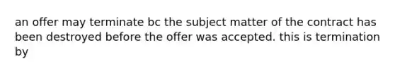 an offer may terminate bc the subject matter of the contract has been destroyed before the offer was accepted. this is termination by