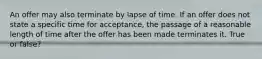 An offer may also terminate by lapse of time. If an offer does not state a specific time for acceptance, the passage of a reasonable length of time after the offer has been made terminates it. True or false?