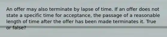 An offer may also terminate by lapse of time. If an offer does not state a specific time for acceptance, the passage of a reasonable length of time after the offer has been made terminates it. True or false?