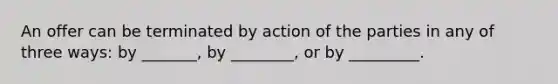 An offer can be terminated by action of the parties in any of three ways: by _______, by ________, or by _________.