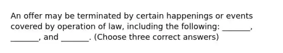 An offer may be terminated by certain happenings or events covered by operation of law, including the following: _______, _______, and _______. (Choose three correct answers)