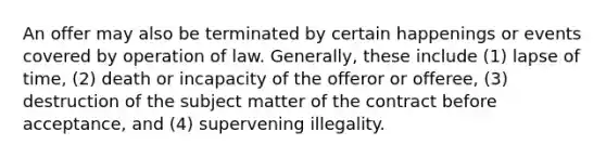 An offer may also be terminated by certain happenings or events covered by operation of law. Generally, these include (1) lapse of time, (2) death or incapacity of the offeror or offeree, (3) destruction of the subject matter of the contract before acceptance, and (4) supervening illegality.