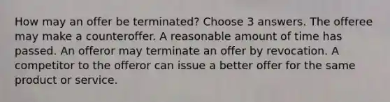 How may an offer be terminated? Choose 3 answers. The offeree may make a counteroffer. A reasonable amount of time has passed. An offeror may terminate an offer by revocation. A competitor to the offeror can issue a better offer for the same product or service.