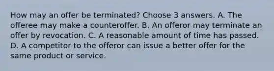 How may an offer be terminated? Choose 3 answers. A. The offeree may make a counteroffer. B. An offeror may terminate an offer by revocation. C. A reasonable amount of time has passed. D. A competitor to the offeror can issue a better offer for the same product or service.