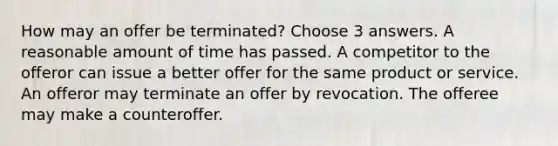 How may an offer be terminated? Choose 3 answers. A reasonable amount of time has passed. A competitor to the offeror can issue a better offer for the same product or service. An offeror may terminate an offer by revocation. The offeree may make a counteroffer.