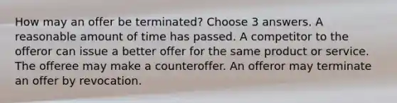 How may an offer be terminated? Choose 3 answers. A reasonable amount of time has passed. A competitor to the offeror can issue a better offer for the same product or service. The offeree may make a counteroffer. An offeror may terminate an offer by revocation.