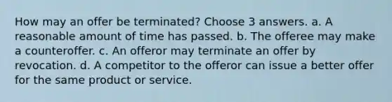 How may an offer be terminated? Choose 3 answers. a. A reasonable amount of time has passed. b. The offeree may make a counteroffer. c. An offeror may terminate an offer by revocation. d. A competitor to the offeror can issue a better offer for the same product or service.