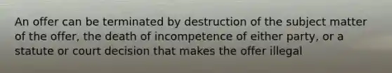 An offer can be terminated by destruction of the subject matter of the offer, the death of incompetence of either party, or a statute or court decision that makes the offer illegal