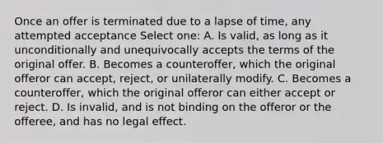 Once an offer is terminated due to a lapse of time, any attempted acceptance Select one: A. Is valid, as long as it unconditionally and unequivocally accepts the terms of the original offer. B. Becomes a counteroffer, which the original offeror can accept, reject, or unilaterally modify. C. Becomes a counteroffer, which the original offeror can either accept or reject. D. Is invalid, and is not binding on the offeror or the offeree, and has no legal effect.