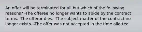 An offer will be terminated for all but which of the following reasons? -The offeree no longer wants to abide by the contract terms. -The offeror dies. -The subject matter of the contract no longer exists. -The offer was not accepted in the time allotted.