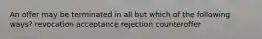 An offer may be terminated in all but which of the following ways? revocation acceptance rejection counteroffer