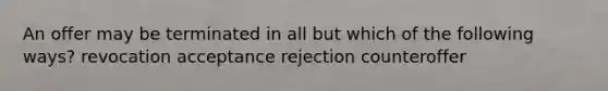 An offer may be terminated in all but which of the following ways? revocation acceptance rejection counteroffer