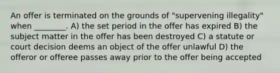 An offer is terminated on the grounds of "supervening illegality" when ________. A) the set period in the offer has expired B) the subject matter in the offer has been destroyed C) a statute or court decision deems an object of the offer unlawful D) the offeror or offeree passes away prior to the offer being accepted